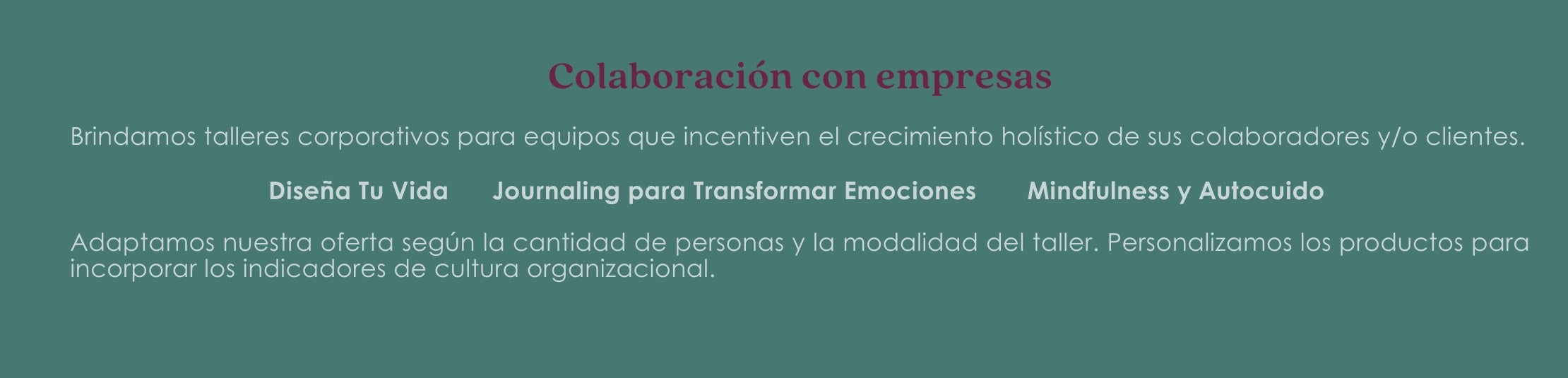 Brindamos talleres corporativos para equipos que incentiven el crecimiento holístico de sus colaboradores y/o clientes. Diseña Tu Vida Journaling para Transformar Emociones Mindfulness y Autocuido Adaptamos nuestra oferta según la cantidad de personas y la modalidad del taller. Personalizamos los productos para incorporar los indicadores de cultura organizacional.