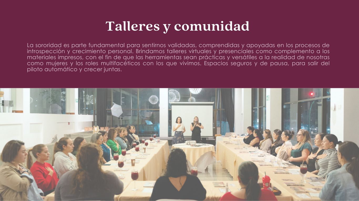 La sororidad es parte fundamental para sentirnos validadas, comprendidas y apoyadas en los procesos de introspección y crecimiento personal. Brindamos talleres virtuales y presenciales como complemento a los materiales impresos, con el fin de que las herramientas sean prácticas y versátiles a la realidad de nosotras como mujeres y los roles multifacéticos con los que vivimos. Espacios seguros y de pausa, para salir del piloto automático y crecer juntas